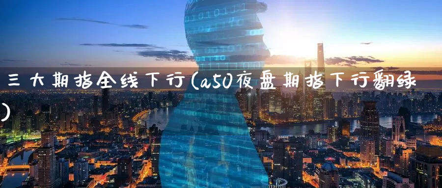 三大期指全线下行(a50夜盘期指下行翻绿)