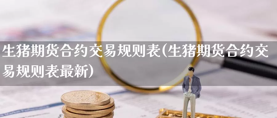 生猪期货合约交易规则表(生猪期货合约交易规则表最新)