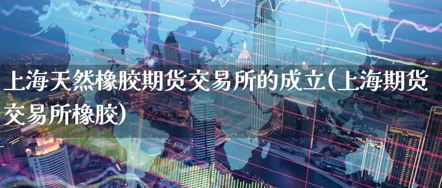 上海天然橡胶期货交易所的成立(上海期货交易所橡胶)