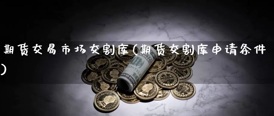 期货交易市场交割库(期货交割库申请条件)