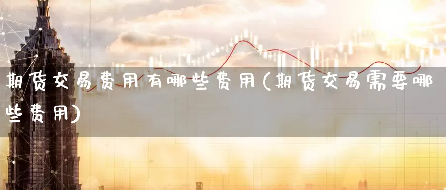 期货交易费用有哪些费用(期货交易需要哪些费用)