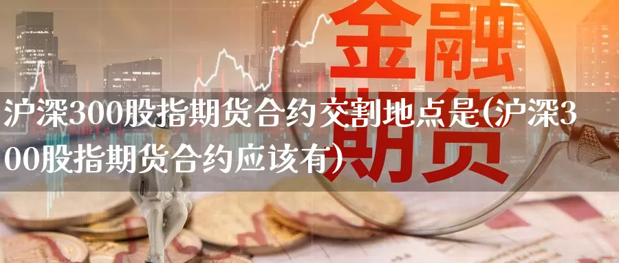 沪深300股指期货合约交割地点是(沪深300股指期货合约应该有)