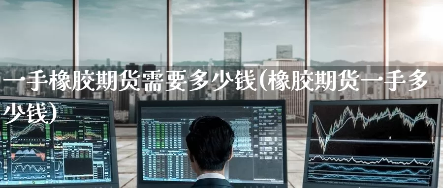 一手橡胶期货需要多少钱(橡胶期货一手多少钱)