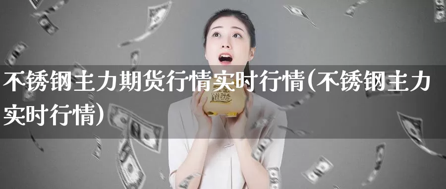 不锈钢主力期货行情实时行情(不锈钢主力实时行情)