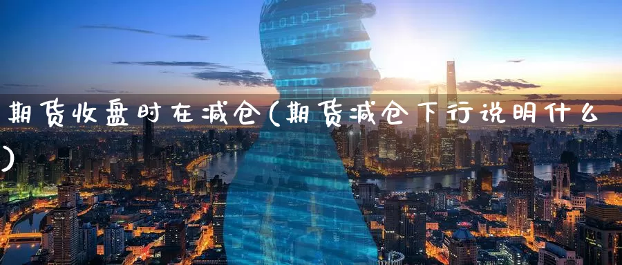 期货收盘时在减仓(期货减仓下行说明什么)