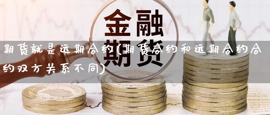 期货就是远期合约(期货合约和远期合约合约双方关系不同)
