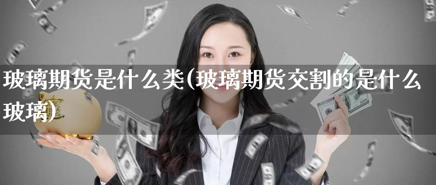 玻璃期货是什么类(玻璃期货交割的是什么玻璃)