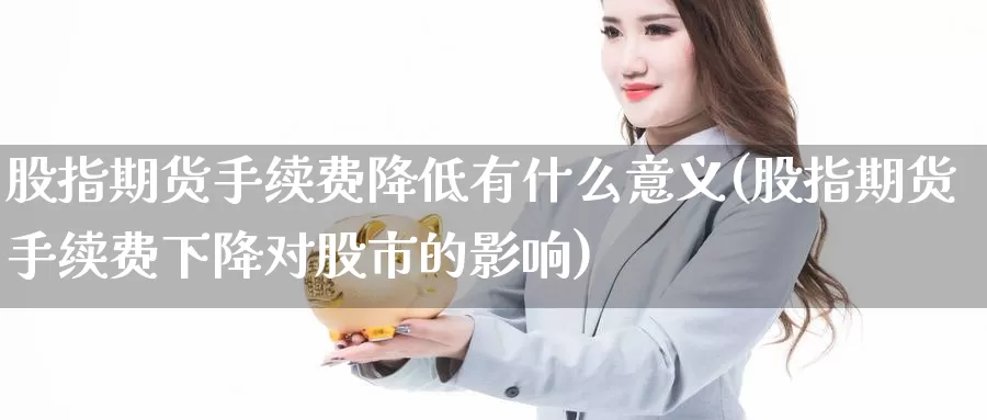 股指期货手续费降低有什么意义(股指期货手续费下降对股市的影响)