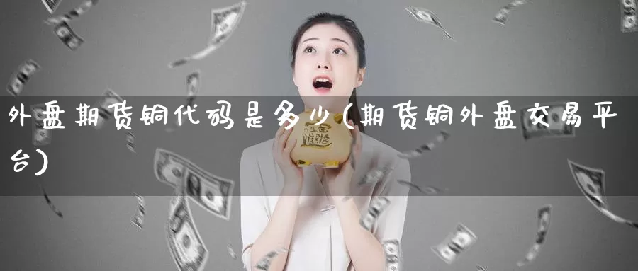 外盘期货铜代码是多少(期货铜外盘交易平台)