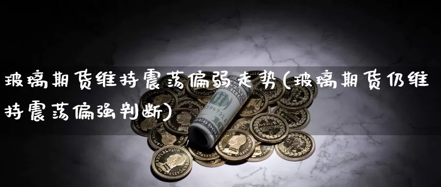 玻璃期货维持震荡偏弱走势(玻璃期货仍维持震荡偏强判断)