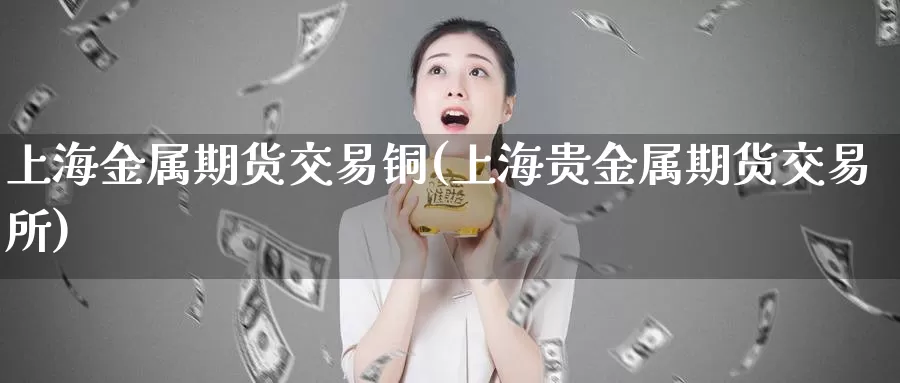 上海金属期货交易铜(上海贵金属期货交易所)