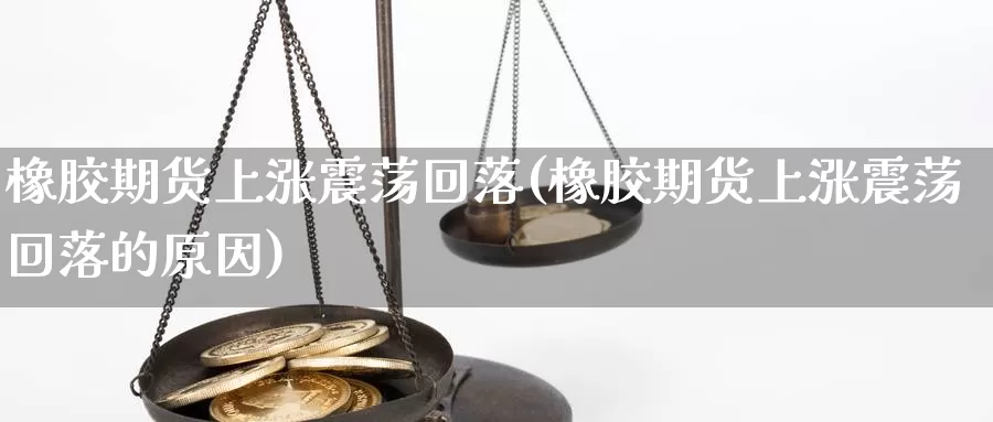 橡胶期货上涨震荡回落(橡胶期货上涨震荡回落的原因)