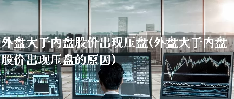 外盘大于内盘股价出现压盘(外盘大于内盘股价出现压盘的原因)