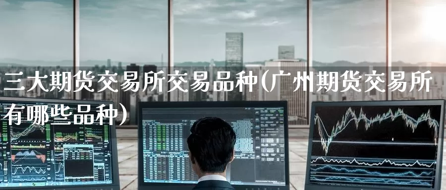 三大期货交易所交易品种(广州期货交易所有哪些品种)