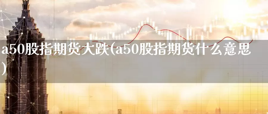 a50股指期货大跌(a50股指期货什么意思)