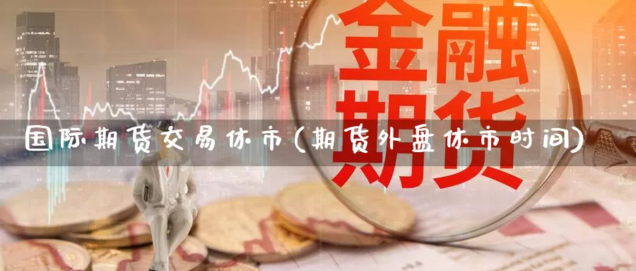 国际期货交易休市(期货外盘休市时间)