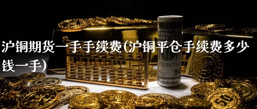 沪铜期货一手手续费(沪铜平仓手续费多少钱一手)