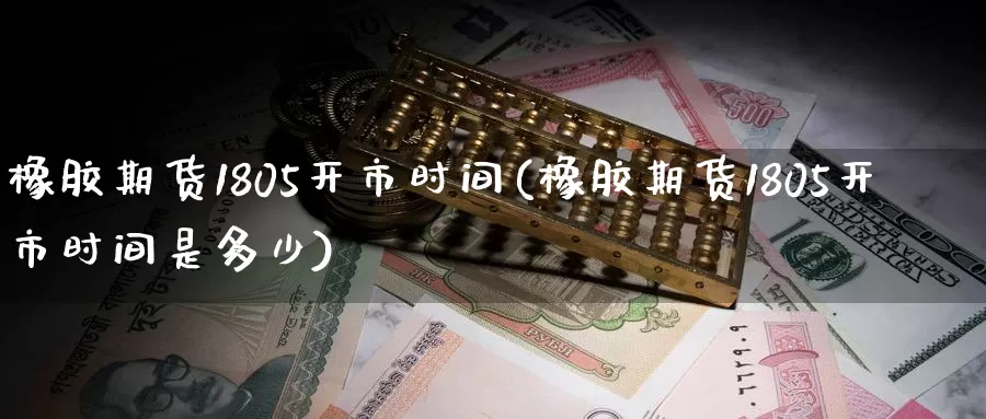 橡胶期货1805开市时间(橡胶期货1805开市时间是多少)