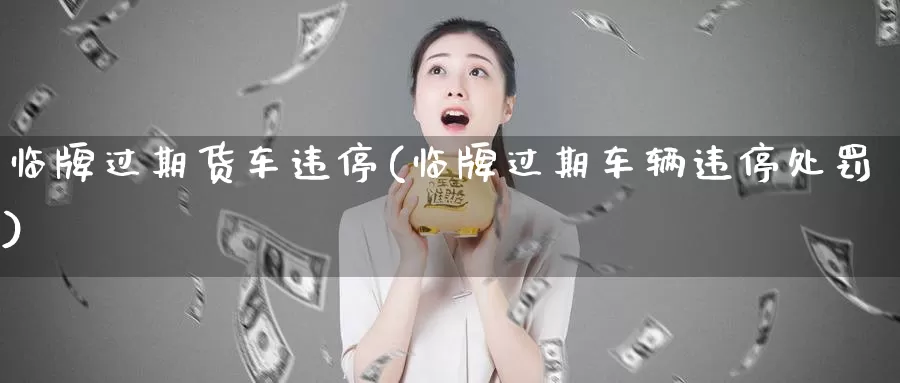 临牌过期货车违停(临牌过期车辆违停处罚)