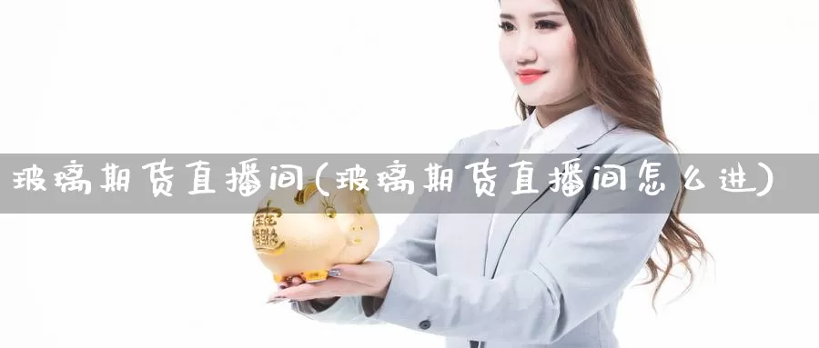 玻璃期货直播间(玻璃期货直播间怎么进)