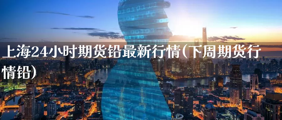 上海24小时期货铅最新行情(下周期货行情铅)
