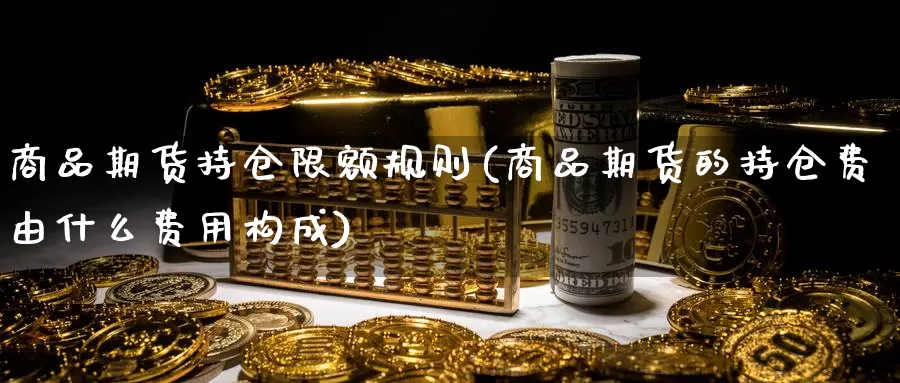 商品期货持仓限额规则(商品期货的持仓费由什么费用构成)