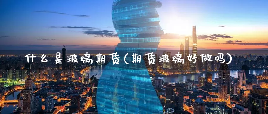 什么是玻璃期货(期货玻璃好)