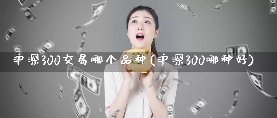 沪深300交易哪个品种(沪深300哪种好)