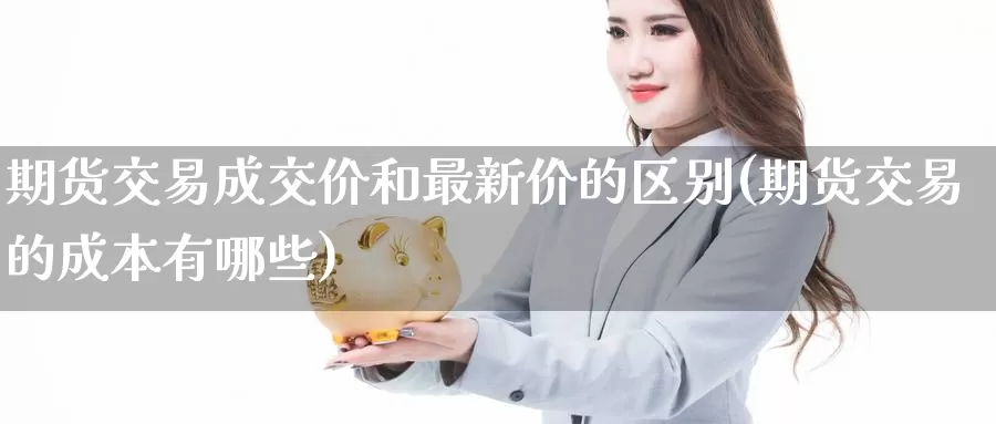 期货交易成交价和最新价的区别(期货交易的成本有哪些)