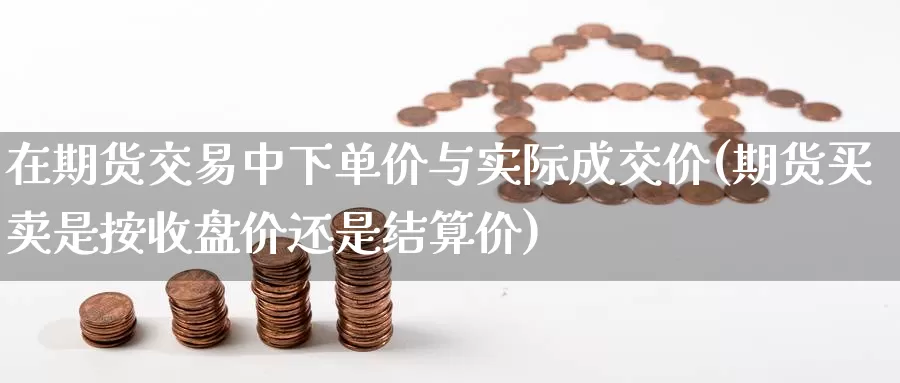 在期货交易中下单价与实际成交价(期货买卖是按收盘价还是结算价)