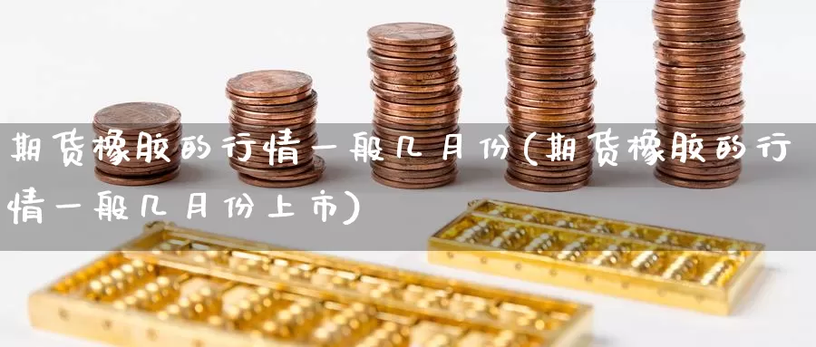 期货橡胶的行情一般几月份(期货橡胶的行情一般几月份上市)