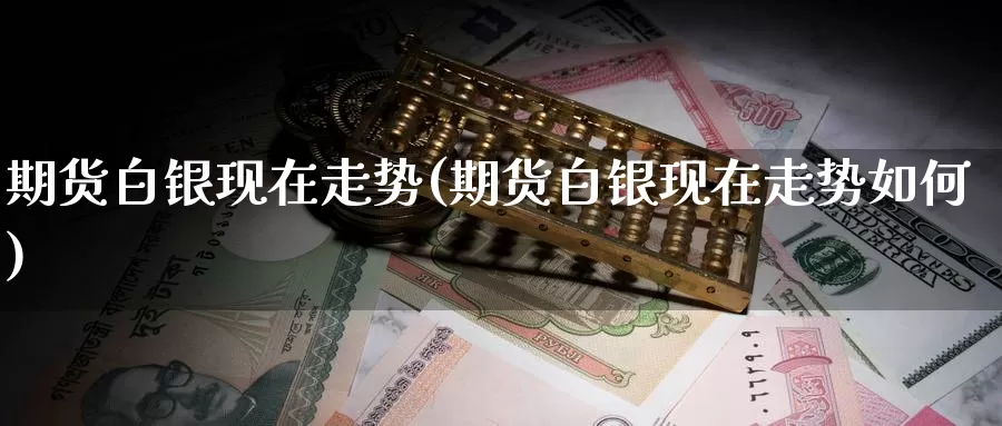 期货白银现在走势(期货白银现在走势如何)
