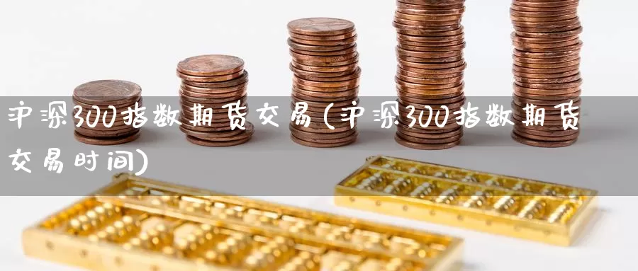沪深300指数期货交易(沪深300指数期货交易时间)