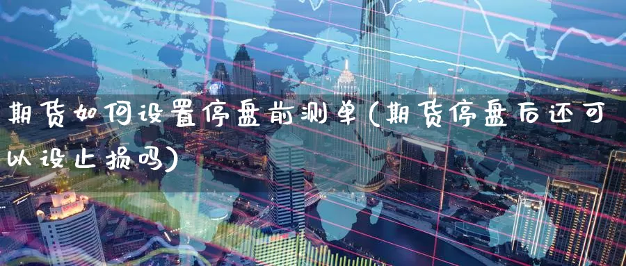 期货如何设置停盘前测单(期货停盘后还可以设止损吗)