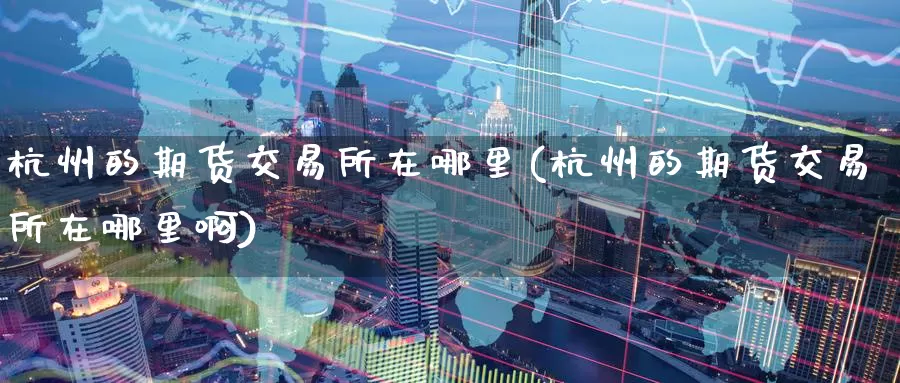 杭州的期货交易所在哪里(杭州的期货交易所在哪里啊)