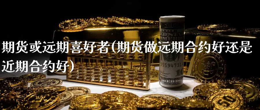 期货或远期喜好者(期货做远期合约好还是近期合约好)