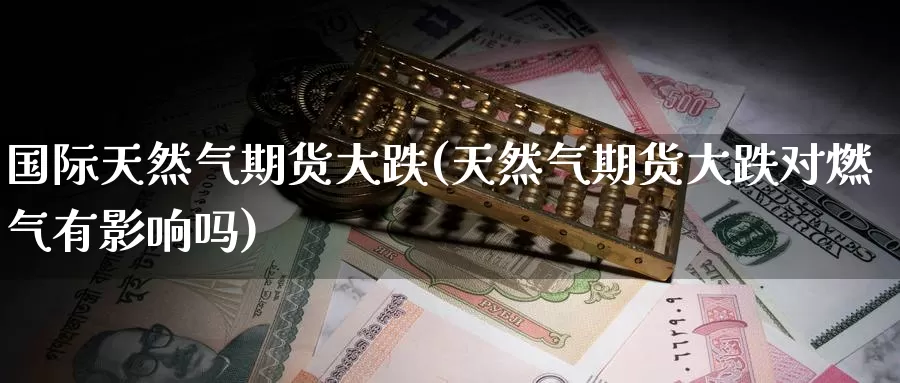 国际天然气期货大跌(天然气期货大跌对燃气有影响吗)