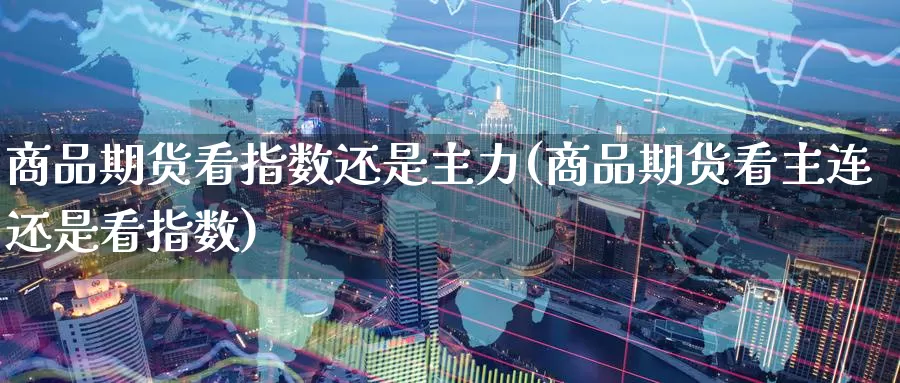 商品期货看指数还是主力(商品期货看主连还是看指数)
