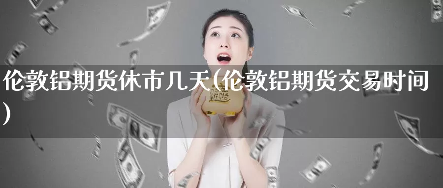 伦敦铝期货休市几天(伦敦铝期货交易时间)