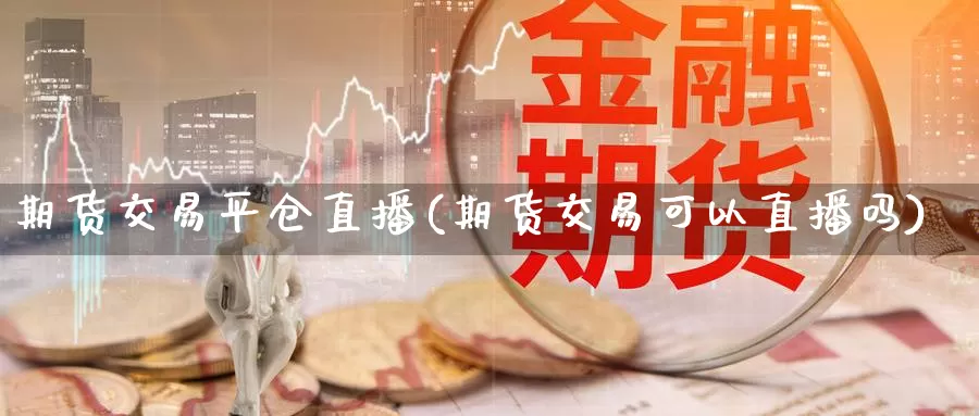 期货交易平仓直播(期货交易可以直播吗)
