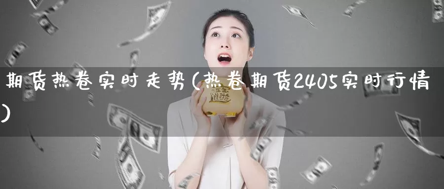 期货热卷实时走势(热卷期货2405实时行情)