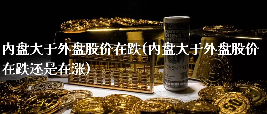 内盘大于外盘股价在跌(内盘大于外盘股价在跌还是在涨)