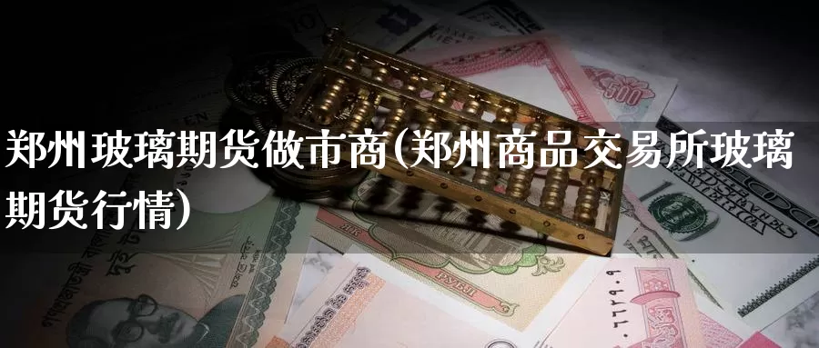 郑州玻璃期货做市商(郑州商品交易所玻璃期货行情)