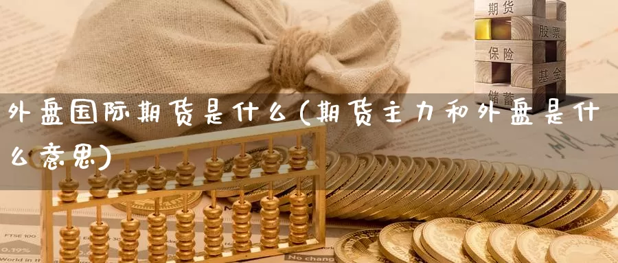 外盘国际期货是什么(期货主力和外盘是什么意思)