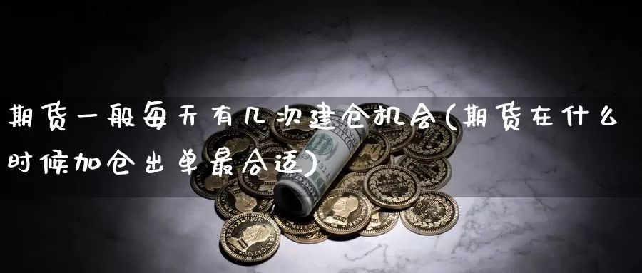 期货一般每天有几次建仓机会(期货在什么时候加仓出单最合适)