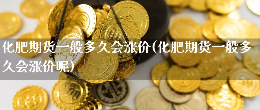 化肥期货一般多久会涨价(化肥期货一般多久会涨价呢)