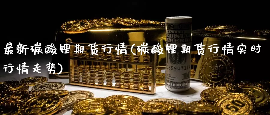 最新碳酸锂期货行情(碳酸锂期货行情实时行情走势)