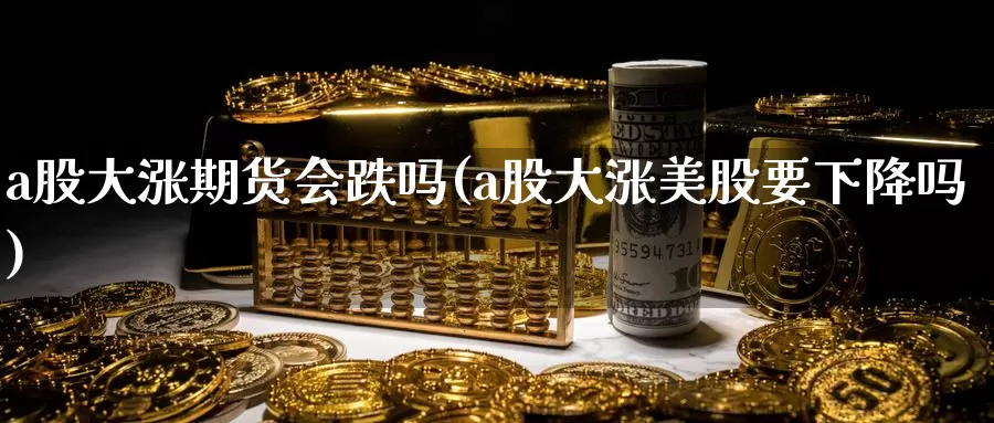 a股大涨期货会跌吗(a股大涨美股要下降吗)