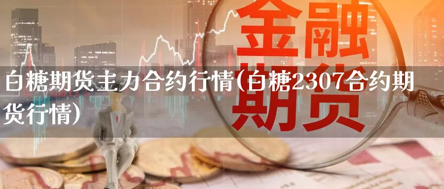 白糖期货主力合约行情(白糖2307合约期货行情)