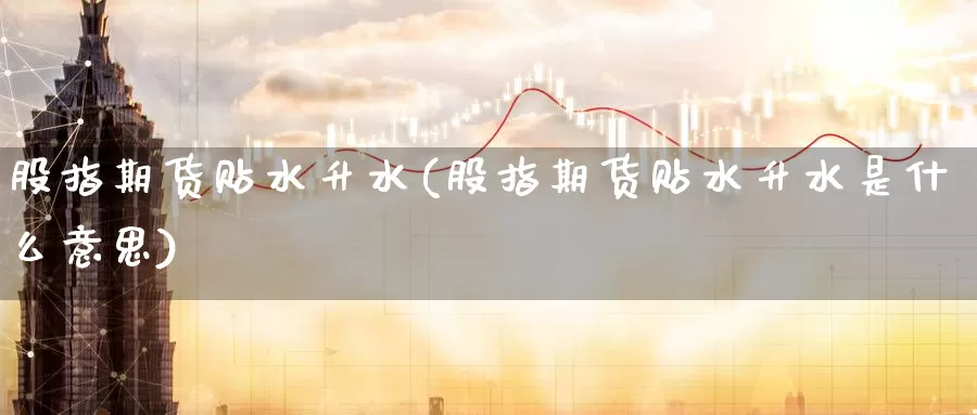 股指期货贴水升水(股指期货贴水升水是什么意思)